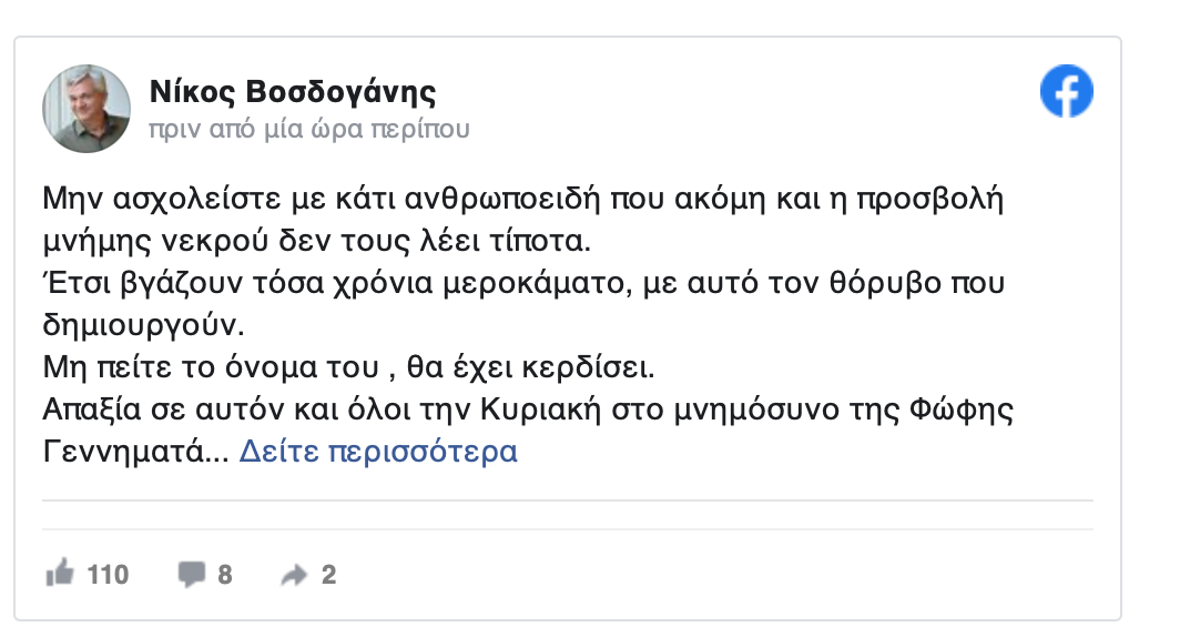 Βοσδογάνης: "Μην πείτε το όνομα του, θα έχει κερδίσει. Απαξία" «Mην ασχολείστε με κάτι ανθρωποειδή που ακόμη και η προσβολή μνήμης νεκρού δεν τους λέει τίποτα. Έτσι βγάζουν τόσα χρόνια μεροκάματο, με αυτό τον θόρυβο που δημιουργούν. Μην πείτε το όνομα του, θα έχει κερδίσει. Απαξία σε αυτόν και όλοι την Κυριακή στο μνημόσυνο της Φώφη Γεννηματά. Υ.Γ.: Κανένας φυσικά δεν μπορεί να εξαιρέσει από την ευθύνη τα μέσα ενημέρωσης που δημοσιεύουν τέτοια ληβελογραφήματα. Αν τα πιστεύουν ας συνεχίσουν μαζί του...» έγραψε ο διευθυντής του γραφείου της Φώφης Γεννηματά και στενός της συνεργάτης, Νίκος Βοσδογάνης.