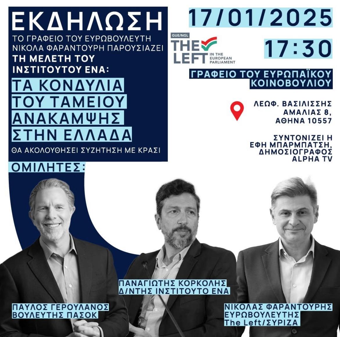 Σε κοινή εκδήλωση Φαραντούρης - Γερουλάνος για τα κονδύλια του Ταμείου Ανάκαμψης    Την Παρασκευή 17 Ιανουαρίου 2025, με πρωτοβουλία του Ευρωβουλευτή Νικόλα Φαραντούρη, Μέλους της Επιτροπής Προϋπολογισμού του Ευρωπαϊκού Κοινοβουλίου, θα πραγματοποιηθεί  εκδήλωση με θέμα «Τα κονδύλια του Ταμείου Ανάκαμψης στην Ελλάδα: Συμπεράσματα και αξιοποίηση των πόρων». Η διαχείριση του Ταμείου Ανάκαμψης είναι καθοριστική για την ανάπτυξη της ελληνικής οικονομίας και το μέλλον της Χώρας.  Η συζήτηση θα επικεντρωθεί στη μέχρι τώρα χρήση των κονδυλίων, στις επόμενες ευκαιρίες αξιοποίησης τους που δεν πρέπει να χαθούν και στην ανάγκη για διαφάνεια, λογοδοσία και δικαιοσύνη στη διαχείριση των ευρωπαϊκών πόρων, θέμα κομβικό για τη χώρα μας.  Στην εκδήλωση θα παρουσιαστεί η μελέτη του Ινστιτούτου Εναλλακτικών Πολιτικών ΕΝΑ που εκπονήθηκε σε συνεργασία με το Γραφείο του Ευρωβουλευτή Νικόλα Φαραντούρη.  Ομιλητές θα είναι ο Παυλος Γερουλάνος, Βουλευτής Α' Αθηνας και Τομεάρχης Οικονομίας (Ταμείο Ανάκαμψης) ΠΑΣΟΚ, ο Παναγιώτης Κορκολής, Διευθυντής του Ινστιτούτου ΕΝΑ και ο Καθηγητής Νικόλας Φαραντούρης, Ευρωβουλευτής ΣΥΡΙΖΑ / the Left και Μέλος της Επιτροπής Προϋπολογισμού του Ευρωπαϊκού Κοινοβουλίου.  Η εκδήλωση θα πραγματοποιηθεί στην αίθουσα εκδηλώσεων του Γραφείου του Ευρωκοινοβουλίου στην Αθήνα, Λ. Αμαλίας 8 στις 17:30.